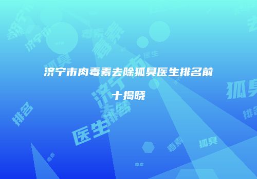 济宁市肉毒素去除狐臭医生排名前十揭晓