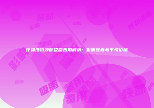 呼和浩特颈部吸脂费用解析：影响因素与平均价格