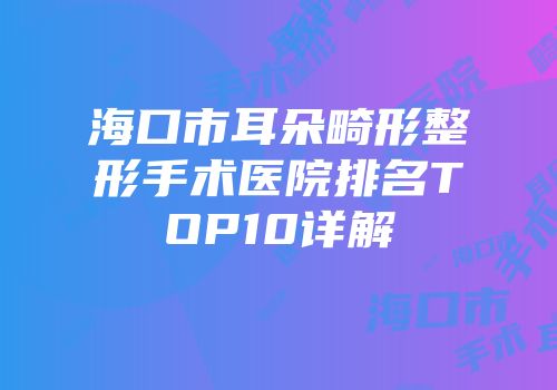 海口市耳朵畸形整形手术医院排名TOP10详解