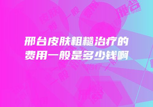 邢台皮肤粗糙治疗的费用一般是多少钱啊