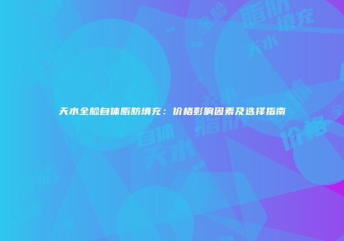 天水全脸自体脂肪填充：价格影响因素及选择指南