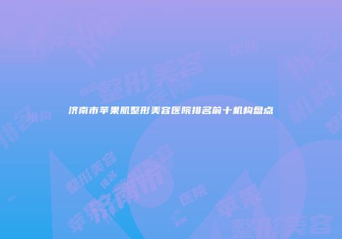 济南市苹果肌整形美容医院排名前十机构盘点