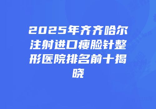 2025年齐齐哈尔注射进口瘦脸针整形医院排名前十揭晓