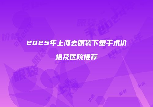 2025年上海去眼袋下垂手术价格及医院推荐