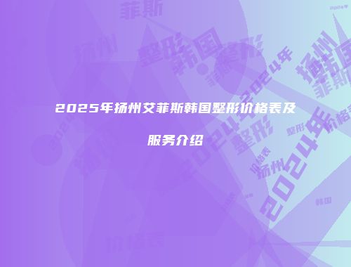 2025年扬州艾菲斯韩国整形价格表及服务介绍