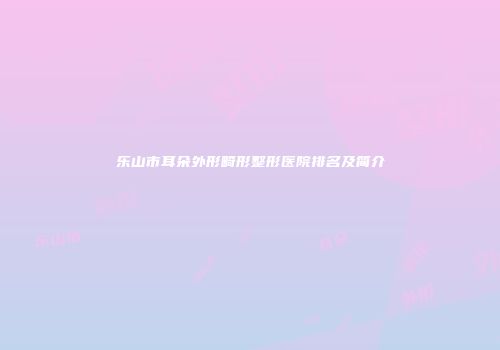 乐山市耳朵外形畸形整形医院排名及简介