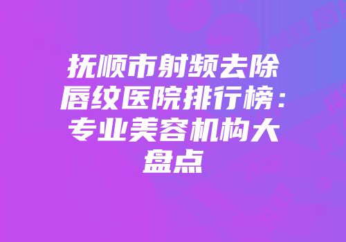 抚顺市射频去除唇纹医院排行榜：专业美容机构大盘点