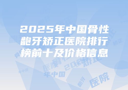 2025年中国骨性龅牙矫正医院排行榜前十及价格信息