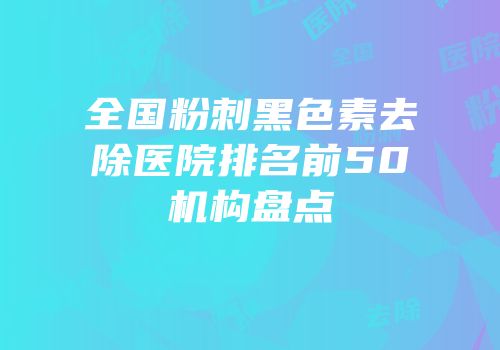 全国粉刺黑色素去除医院排名前50机构盘点