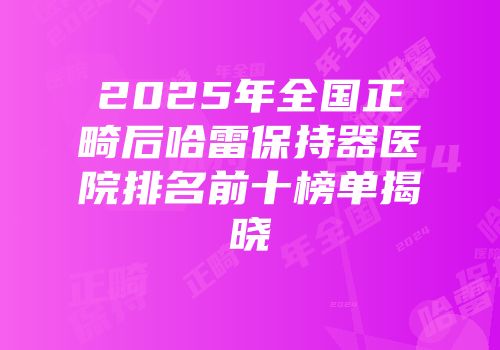 2025年全国正畸后哈雷保持器医院排名前十榜单揭晓