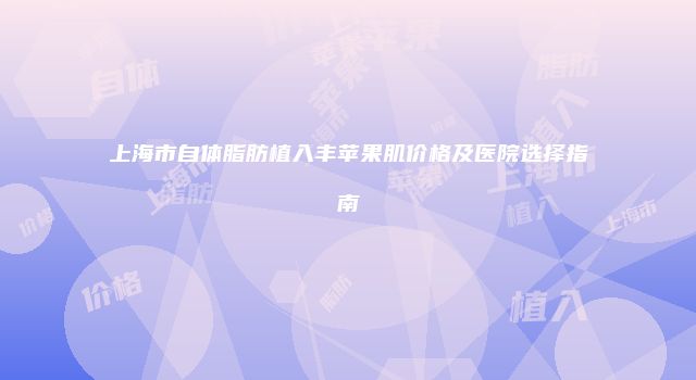 上海市自体脂肪植入丰苹果肌价格及医院选择指南