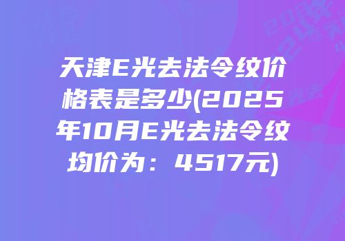 天津E光去法令纹价格表是多少(2025年10月E光去法令纹均价为：4517元)
