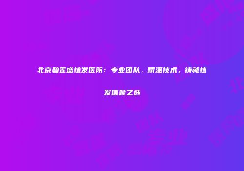 北京碧莲盛植发医院：专业团队，精湛技术，铸就植发信赖之选