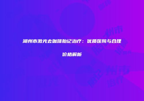 湖州市激光去咖啡胎记治疗：优质医院与合理价格解析