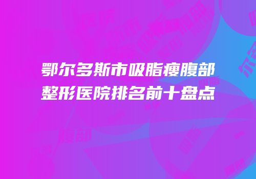 鄂尔多斯市吸脂瘦腹部整形医院排名前十盘点