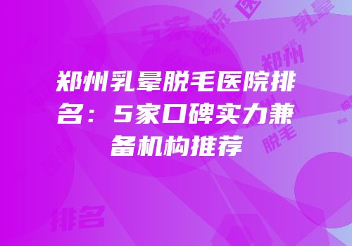 郑州乳晕脱毛医院排名：5家口碑实力兼备机构推荐