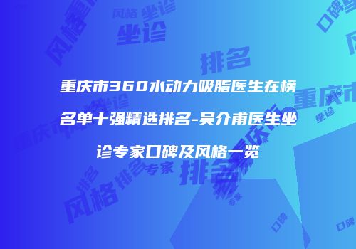 重庆市360水动力吸脂医生在榜名单十强精选排名-吴介甫医生坐诊专家口碑及风格一览