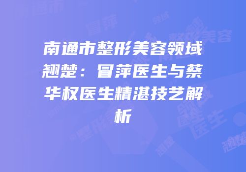南通市整形美容领域翘楚：冒萍医生与蔡华权医生精湛技艺解析
