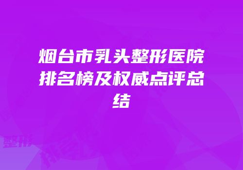 烟台市乳头整形医院排名榜及权威点评总结