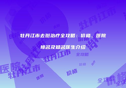 牡丹江市去斑治疗全攻略：价格、医院排名及知名医生介绍