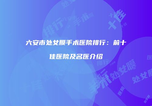 六安市处女膜手术医院排行：前十佳医院及名医介绍