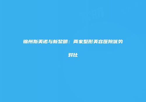 锦州斯美诺与新黎明：两家整形美容医院优势对比