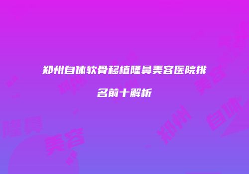 郑州自体软骨移植隆鼻美容医院排名前十解析
