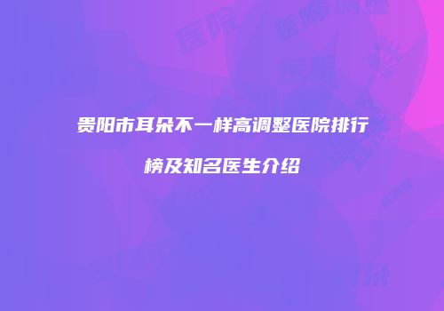 贵阳市耳朵不一样高调整医院排行榜及知名医生介绍