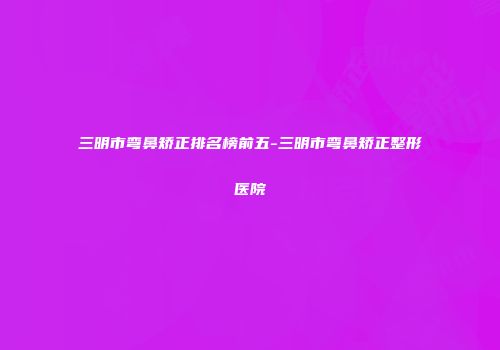 三明市弯鼻矫正排名榜前五-三明市弯鼻矫正整形医院