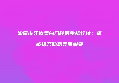 汕尾市牙齿美白口腔医生排行榜：权威排名助您美丽蜕变