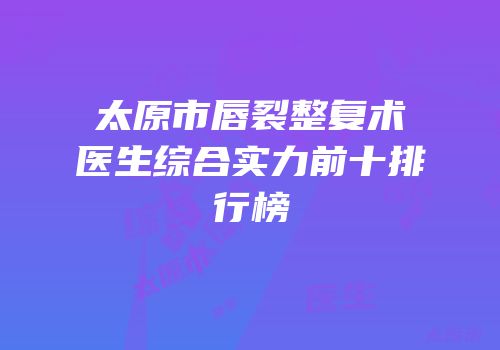 太原市唇裂整复术医生综合实力前十排行榜