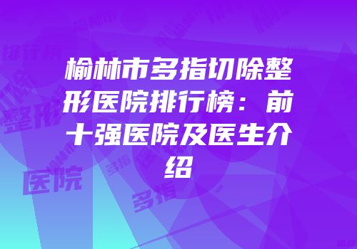 榆林市多指切除整形医院排行榜：前十强医院及医生介绍
