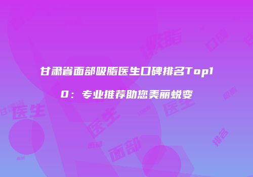 甘肃省面部吸脂医生口碑排名Top10：专业推荐助您美丽蜕变