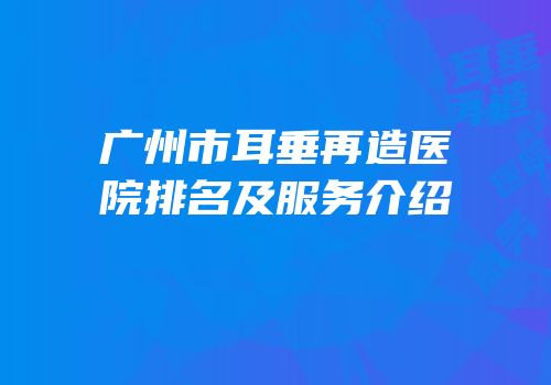 广州市耳垂再造医院排名及服务介绍