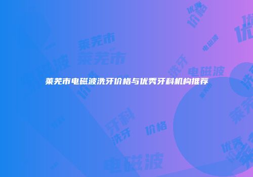 莱芜市电磁波洗牙价格与优秀牙科机构推荐