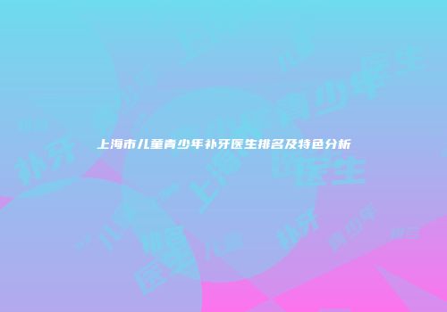 上海市儿童青少年补牙医生排名及特色分析