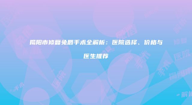 揭阳市修复兔唇手术全解析：医院选择、价格与医生推荐