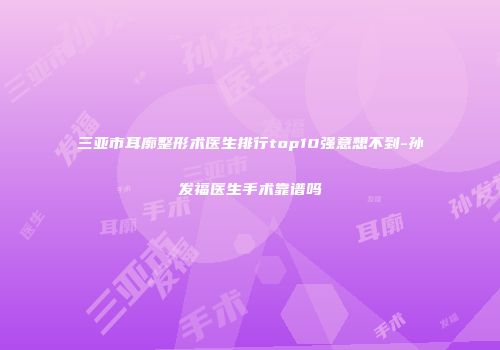 三亚市耳廓整形术医生排行top10强意想不到-孙发福医生手术靠谱吗