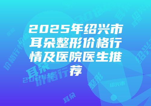 2025年绍兴市耳朵整形价格行情及医院医生推荐