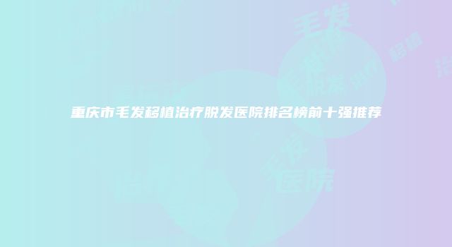 重庆市毛发移植治疗脱发医院排名榜前十强推荐