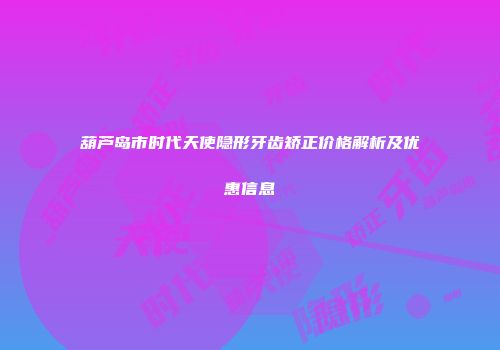 葫芦岛市时代天使隐形牙齿矫正价格解析及优惠信息