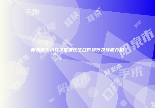 阳泉市手术耳朵整型医生口碑排行及详细介绍
