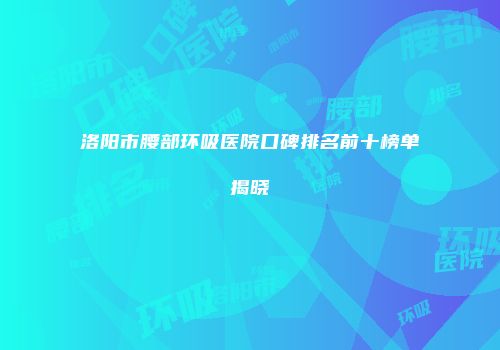 洛阳市腰部环吸医院口碑排名前十榜单揭晓