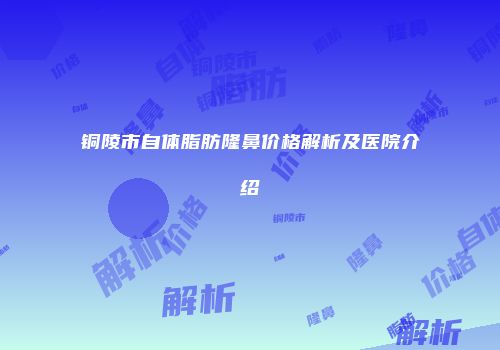 铜陵市自体脂肪隆鼻价格解析及医院介绍
