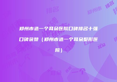 郑州市造一个耳朵医院口碑排名十强口碑获赞（郑州市造一个耳朵整形医院）