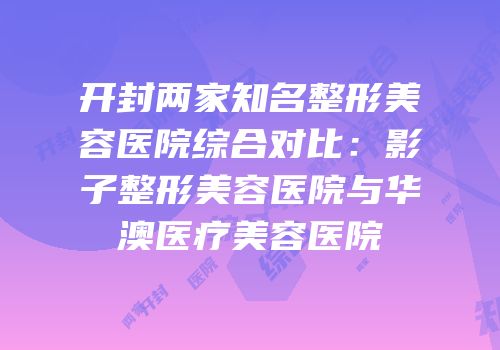 开封两家知名整形美容医院综合对比：影子整形美容医院与华澳医疗美容医院