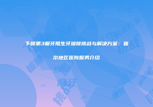 下颌第3磨牙阻生牙拔除挑战与解决方案：首尔地区医院服务介绍