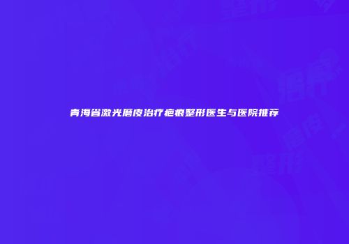 青海省激光磨皮治疗疤痕整形医生与医院推荐