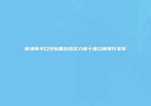 蚌埠市半口牙贴面综合实力前十佳口碑排行发布