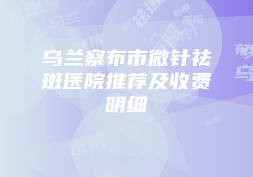 乌兰察布市微针祛斑医院推荐及收费明细